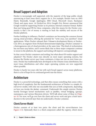 Broad Support and Adoption
Docker is increasingly well supported, with the majority of the large public clouds
announcing at least some direct support for it. For example, Docker runs on AWS
Elastic Beanstalk, Google AppEngine, IBM Cloud, Microsoft Azure, Rackspace
Cloud, and many more. At DockerCon 2014, Google’s Eric Brewer announced that
Google would be supporting Docker as its primary internal container format. Rather
than just being good PR for these companies, what this means for the Docker com‐
munity is that a lot of money is starting to back the stability and success of the
Docker platform.
Further building its influence, Docker’s containers are becoming the common format
among cloud providers, offering the potential for “write once, run anywhere” cloud
applications. When Docker released their libswarm development library at Docker‐
Con 2014, an engineer from Orchard demonstrated deploying a Docker container to
a heterogeneous mix of cloud providers at the same time. This kind of orchestration
has not been easy before, and it seems likely that as these major companies continue
to invest in the platform, the support and tooling will improve correspondingly.
So that covers Docker containers and tooling, but what about OS vendor support and
adoption? The Docker client runs directly on most major operating systems, but
because the Docker server uses Linux containers, it does not run on non-Linux sys‐
tems. Docker has traditionally been developed on the Ubuntu Linux distribution, but
most Linux distributions and other major operating systems are now supported
where possible.
Docker is barely two years old, but with such broad support across many platforms,
there is a lot of hope for its continued growth into the future.
Architecture
Docker is a powerful technology, and that often means something that comes with a
high level of complexity. But the fundamental architecture of Docker is a simple cli‐
ent/server model, with only one executable that acts as both components, depending
on how you invoke the docker command. Underneath this simple exterior, Docker
heavily leverages kernel mechanisms such as iptables, virtual bridging, cgroups,
namespaces, and various filesystem drivers. We’ll talk about some of these in Chap‐
ter 10. For now, we’ll go over how the client and server work and give a brief intro‐
duction to the network layer that sits underneath a Docker container.
Client/Server Model
Docker consists of at least two parts: the client and the server/daemon (see
Figure 2-3). Optionally there is a third component called the registry, which stores
10 | Chapter 2: Docker at a Glance
www.it-ebooks.info
 