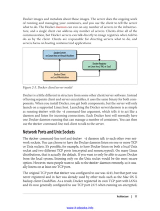 Docker images and metadata about those images. The server does the ongoing work
of running and managing your containers, and you use the client to tell the server
what to do. The Docker daemon can run on any number of servers in the infrastruc‐
ture, and a single client can address any number of servers. Clients drive all of the
communication, but Docker servers can talk directly to image registries when told to
do so by the client. Clients are responsible for directing servers what to do, and
servers focus on hosting containerized applications.
Figure 2-3. Docker client/server model
Docker is a little different in structure from some other client/server software. Instead
of having separate client and server executables, it uses the same binary for both com‐
ponents. When you install Docker, you get both components, but the server will only
launch on a supported Linux host. Launching the Docker server/daemon is as simple
as running docker with the -d command-line argument, which tells it to act like a
daemon and listen for incoming connections. Each Docker host will normally have
one Docker daemon running that can manage a number of containers. You can then
use the docker command-line tool client to talk to the server.
Network Ports and Unix Sockets
The docker command-line tool and docker -d daemon talk to each other over net‐
work sockets. You can choose to have the Docker daemon listen on one or more TCP
or Unix sockets. It’s possible, for example, to have Docker listen on both a local Unix
socket and two different TCP ports (encrypted and nonencrypted). On many Linux
distributions, that is actually the default. If you want to only be able to access Docker
from the local system, listening only on the Unix socket would be the most secure
option. However, most people want to talk to the docker daemon remotely, so it usu‐
ally listens on at least one TCP port.
The original TCP port that docker was configured to use was 4243, but that port was
never registered and in fact was already used by other tools such as the Mac OS X
backup client CrashPlan. As a result, Docker registered its own TCP port with IANA
and it’s now generally configured to use TCP port 2375 when running un-encrypted,
Architecture | 11
www.it-ebooks.info
 