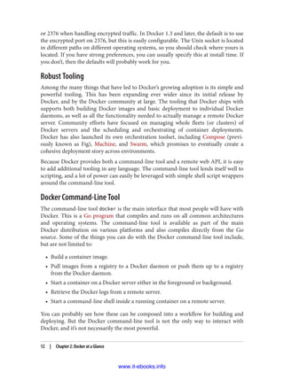 or 2376 when handling encrypted traffic. In Docker 1.3 and later, the default is to use
the encrypted port on 2376, but this is easily configurable. The Unix socket is located
in different paths on different operating systems, so you should check where yours is
located. If you have strong preferences, you can usually specify this at install time. If
you don’t, then the defaults will probably work for you.
Robust Tooling
Among the many things that have led to Docker’s growing adoption is its simple and
powerful tooling. This has been expanding ever wider since its initial release by
Docker, and by the Docker community at large. The tooling that Docker ships with
supports both building Docker images and basic deployment to individual Docker
daemons, as well as all the functionality needed to actually manage a remote Docker
server. Community efforts have focused on managing whole fleets (or clusters) of
Docker servers and the scheduling and orchestrating of container deployments.
Docker has also launched its own orchestration toolset, including Compose (previ‐
ously known as Fig), Machine, and Swarm, which promises to eventually create a
cohesive deployment story across environments.
Because Docker provides both a command-line tool and a remote web API, it is easy
to add additional tooling in any language. The command-line tool lends itself well to
scripting, and a lot of power can easily be leveraged with simple shell script wrappers
around the command-line tool.
Docker Command-Line Tool
The command-line tool docker is the main interface that most people will have with
Docker. This is a Go program that compiles and runs on all common architectures
and operating systems. The command-line tool is available as part of the main
Docker distribution on various platforms and also compiles directly from the Go
source. Some of the things you can do with the Docker command-line tool include,
but are not limited to:
• Build a container image.
• Pull images from a registry to a Docker daemon or push them up to a registry
from the Docker daemon.
• Start a container on a Docker server either in the foreground or background.
• Retrieve the Docker logs from a remote server.
• Start a command-line shell inside a running container on a remote server.
You can probably see how these can be composed into a workflow for building and
deploying. But the Docker command-line tool is not the only way to interact with
Docker, and it’s not necessarily the most powerful.
12 | Chapter 2: Docker at a Glance
www.it-ebooks.info
 