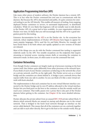 Application Programming Interface (API)
Like many other pieces of modern software, the Docker daemon has a remote API.
This is in fact what the Docker command-line tool uses to communicate with the
daemon. But because the API is documented and public, it’s quite common for exter‐
nal tooling to use the API directly. This enables all manners of tooling, from mapping
deployed Docker containers to servers, to automated deployments, to distributed
schedulers. While it’s very likely that beginners will not initially want to talk directly
to the Docker API, it’s a great tool to have available. As your organization embraces
Docker over time, it’s likely that you will increasingly find the API to be a good inte‐
gration point for this tooling.
Extensive documentation for the API is on the Docker site. As the ecosystem has
matured, robust implementations of Docker API libraries have begun to appear for
many popular languages. We’ve used the Go and Ruby libraries, for example, and
have found them to be both robust and rapidly updated as new versions of Docker
are released.
Most of the things you can do with the Docker command-line tooling is supported
relatively easily via the API. Two notable exceptions are the endpoints that require
streaming or terminal access: running remote shells or executing the container in
interactive mode. In these cases, it’s often easier to use the command-line tool.
Container Networking
Even though Docker containers are largely made up of processes running on the host
system itself, they behave quite differently from other processes at the network layer.
If you think of each of your Docker containers as behaving on the network like a host
on a private network, you’ll be on the right path. The Docker server acts as a virtual
bridge and the containers are clients behind it. A bridge is just a network device that
repeats traffic from one side to another. So you can think of it like a mini virtual net‐
work with hosts attached.
The implementation is that each container has its own virtual Ethernet interface con‐
nected to the Docker bridge and its own IP address allocated to the virtual interface.
Docker lets you bind ports on the host to the container so that the outside world can
reach your container. That traffic passes over a proxy that is also part of the Docker
daemon before getting to the container. See Chapter 10 for more detailed informa‐
tion.
Docker allocates the private subnet from an unused RFC 1918 private subnet block. It
detects which network blocks are unused on startup and allocates one to the virtual
network. That is bridged to the host’s local network through an interface on the
server called docker0. This means that all of the containers are on a network together
and can talk to each other directly. But to get to the host or the outside world, they go
Architecture | 13
www.it-ebooks.info
 
