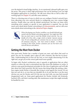over the docker0 virtual bridge interface. As we mentioned, inbound traffic goes over
the proxy. This proxy is fairly high performance but can be limiting if you run high
throughput applications in containers. We talk more about this as well as other net‐
working topics in Chapter 10, and offer some solutions.
There is a dizzying array of ways in which you can configure Docker’s network layer,
from allocating your own network blocks to configuring your own custom bridge
interface. People often run with the default mechanisms, but there are times when
something more complex or specific to your application is required. You can find
much more detail about Docker networking in its documentation, and we will cover
more details about networking in the Advanced Topics chapter.
When developing your Docker workflow, you should definitely get
started with the default networking approach. You might later find
that you don’t want or need this default virtual network. You can
disable all of this with a single switch at docker daemon startup
time. It’s not configurable per container, but you can turn it off for
all containers using the --net host switch to docker -d. When
running in that mode, Docker containers just use the host’s own
network devices and address.
Getting the Most from Docker
Like most tools, Docker has a number of great use cases, and others that aren’t so
good. You can, for example, open a glass jar with a hammer. But that has its down‐
sides. Understanding how to best use the tool, or even simply determining if it’s the
right tool, can get you on the correct path much more quickly.
To begin with, Docker’s architecture aims it squarely at applications that are either
stateless or where the state is externalized into data stores like databases or caches. It
enforces some good development principles for this class of application and we’ll talk
later about how that’s powerful. But this means that doing things like putting a data‐
base engine inside Docker is basically like trying to swim against the current. It’s not
that you can’t do it, or even that you shouldn’t do it; it’s just that this is not the most
obvious use case for Docker and if it’s the one you start with, you may find yourself
disappointed early on. Some good applications for Docker include web frontends,
backend APIs, and short-running tasks, like maintenance scripts that might normally
be handled by cron.
14 | Chapter 2: Docker at a Glance
www.it-ebooks.info
 