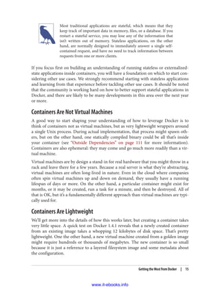 Most traditional applications are stateful, which means that they
keep track of important data in memory, files, or a database. If you
restart a stateful service, you may lose any of the information that
isn’t written out of memory. Stateless applications, on the other
hand, are normally designed to immediately answer a single self-
contained request, and have no need to track information between
requests from one or more clients.
If you focus first on building an understanding of running stateless or externalized-
state applications inside containers, you will have a foundation on which to start con‐
sidering other use cases. We strongly recommend starting with stateless applications
and learning from that experience before tackling other use cases. It should be noted
that the community is working hard on how to better support stateful applications in
Docker, and there are likely to be many developments in this area over the next year
or more.
Containers Are Not Virtual Machines
A good way to start shaping your understanding of how to leverage Docker is to
think of containers not as virtual machines, but as very lightweight wrappers around
a single Unix process. During actual implementation, that process might spawn oth‐
ers, but on the other hand, one statically compiled binary could be all that’s inside
your container (see “Outside Dependencies” on page 111 for more information).
Containers are also ephemeral: they may come and go much more readily than a vir‐
tual machine.
Virtual machines are by design a stand-in for real hardware that you might throw in a
rack and leave there for a few years. Because a real server is what they’re abstracting,
virtual machines are often long-lived in nature. Even in the cloud where companies
often spin virtual machines up and down on demand, they usually have a running
lifespan of days or more. On the other hand, a particular container might exist for
months, or it may be created, run a task for a minute, and then be destroyed. All of
that is OK, but it’s a fundamentally different approach than virtual machines are typi‐
cally used for.
Containers Are Lightweight
We’ll get more into the details of how this works later, but creating a container takes
very little space. A quick test on Docker 1.4.1 reveals that a newly created container
from an existing image takes a whopping 12 kilobytes of disk space. That’s pretty
lightweight. One the other hand, a new virtual machine created from a golden image
might require hundreds or thousands of megabytes. The new container is so small
because it is just a reference to a layered filesystem image and some metadata about
the configuration.
Getting the Most from Docker | 15
www.it-ebooks.info
 