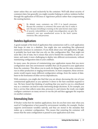 tainer unless they are used exclusively by the container. We’ll talk about security of
containers later, but generally you might consider helping to enforce isolation further
through the application of SELinux or AppArmor policies rather than compromising
the existing barriers.
By default, many containers use UID 0 to launch processes.
Because the container is contained, this seems safe, but in reality it
isn’t. Because everything is running on the same kernel, many types
of security vulnerabilities or simple misconfiguration can give the
container’s root user unauthorized access to the host’s system
resources, files, and processes.
Stateless Applications
A good example of the kind of application that containerizes well is a web application
that keeps its state in a database. You might also run something like ephemeral
memcache instances in containers. If you think about your web application, though,
it probably has local state that you rely on, like configuration files. That might not
seem like a lot of state, but it means that you’ve limited the reusability of your con‐
tainer, and made it more challenging to deploy into different environments, without
maintaining configuration data in your codebase.
In many cases, the process of containerizing your application means that you move
configuration state into environment variables that can be passed to your application
from the container. This allows you to easily do things like use the same container to
run in either production or staging environments. In most companies, those environ‐
ments would require many different configuration settings, from the names of data‐
bases to the hostnames of other service dependencies.
With containers, you might also find that you are always decreasing the size of your
containerized application as you optimize it down to the bare essentials required to
run. We have found that thinking of anything that you need to run in a distributed
way as a container can lead to some interesting design decisions. If, for example, you
have a service that collects some data, processes it, and returns the result, you might
configure containers on many servers to run the job and then aggregate the response
on another container.
Externalizing State
If Docker works best for stateless applications, how do you best store state when you
need to? Configuration is best passed by environment variables, for example. Docker
supports environment variables natively, and they are stored in the metadata that
makes up a container configuration. This means that restarting the container will
ensure that the same configuration is passed to your application each time.
Getting the Most from Docker | 17
www.it-ebooks.info
 