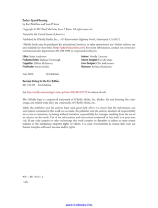 978-1-491-91757-2
[LSI]
Docker: Up and Running
by Karl Matthias and Sean P. Kane
Copyright © 2015 Karl Matthias, Sean P. Kane. All rights reserved.
Printed in the United States of America.
Published by O’Reilly Media, Inc., 1005 Gravenstein Highway North, Sebastopol, CA 95472.
O’Reilly books may be purchased for educational, business, or sales promotional use. Online editions are
also available for most titles (http://safaribooksonline.com). For more information, contact our corporate/
institutional sales department: 800-998-9938 or corporate@oreilly.com.
Editor: Brian Anderson
Production Editor: Melanie Yarbrough
Copyeditor: Gillian McGarvey
Proofreader: Sonia Saruba
Indexer: Wendy Catalano
Interior Designer: David Futato
Cover Designer: Ellie Volkhausen
Illustrator: Rebecca Demarest
June 2015: First Edition
Revision History for the First Edition
2015-06-09: First Release
See http://oreilly.com/catalog/errata.csp?isbn=9781491917572 for release details.
The O’Reilly logo is a registered trademark of O’Reilly Media, Inc. Docker: Up and Running, the cover
image, and related trade dress are trademarks of O’Reilly Media, Inc.
While the publisher and the authors have used good faith efforts to ensure that the information and
instructions contained in this work are accurate, the publisher and the authors disclaim all responsibility
for errors or omissions, including without limitation responsibility for damages resulting from the use of
or reliance on this work. Use of the information and instructions contained in this work is at your own
risk. If any code samples or other technology this work contains or describes is subject to open source
licenses or the intellectual property rights of others, it is your responsibility to ensure that your use
thereof complies with such licenses and/or rights.
www.it-ebooks.info
 