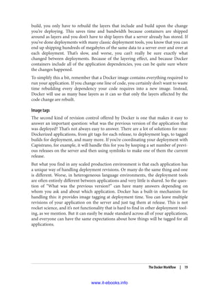 build, you only have to rebuild the layers that include and build upon the change
you’re deploying. This saves time and bandwidth because containers are shipped
around as layers and you don’t have to ship layers that a server already has stored. If
you’ve done deployments with many classic deployment tools, you know that you can
end up shipping hundreds of megabytes of the same data to a server over and over at
each deployment. That’s slow, and worse, you can’t really be sure exactly what
changed between deployments. Because of the layering effect, and because Docker
containers include all of the application dependencies, you can be quite sure where
the changes happened.
To simplify this a bit, remember that a Docker image contains everything required to
run your application. If you change one line of code, you certainly don’t want to waste
time rebuilding every dependency your code requires into a new image. Instead,
Docker will use as many base layers as it can so that only the layers affected by the
code change are rebuilt.
Image tags
The second kind of revision control offered by Docker is one that makes it easy to
answer an important question: what was the previous version of the application that
was deployed? That’s not always easy to answer. There are a lot of solutions for non-
Dockerized applications, from git tags for each release, to deployment logs, to tagged
builds for deployment, and many more. If you’re coordinating your deployment with
Capistrano, for example, it will handle this for you by keeping a set number of previ‐
ous releases on the server and then using symlinks to make one of them the current
release.
But what you find in any scaled production environment is that each application has
a unique way of handling deployment revisions. Or many do the same thing and one
is different. Worse, in heterogeneous language environments, the deployment tools
are often entirely different between applications and very little is shared. So the ques‐
tion of “What was the previous version?” can have many answers depending on
whom you ask and about which application. Docker has a built-in mechanism for
handling this: it provides image tagging at deployment time. You can leave multiple
revisions of your application on the server and just tag them at release. This is not
rocket science, and it’s not functionality that is hard to find in other deployment tool‐
ing, as we mention. But it can easily be made standard across all of your applications,
and everyone can have the same expectations about how things will be tagged for all
applications.
The Docker Workflow | 19
www.it-ebooks.info
 