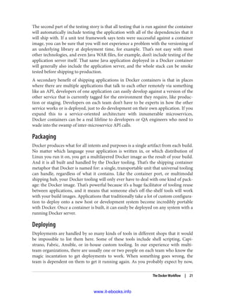 The second part of the testing story is that all testing that is run against the container
will automatically include testing the application with all of the dependencies that it
will ship with. If a unit test framework says tests were successful against a container
image, you can be sure that you will not experience a problem with the versioning of
an underlying library at deployment time, for example. That’s not easy with most
other technologies, and even Java WAR files, for example, don’t include testing of the
application server itself. That same Java application deployed in a Docker container
will generally also include the application server, and the whole stack can be smoke
tested before shipping to production.
A secondary benefit of shipping applications in Docker containers is that in places
where there are multiple applications that talk to each other remotely via something
like an API, developers of one application can easily develop against a version of the
other service that is currently tagged for the environment they require, like produc‐
tion or staging. Developers on each team don’t have to be experts in how the other
service works or is deployed, just to do development on their own application. If you
expand this to a service-oriented architecture with innumerable microservices,
Docker containers can be a real lifeline to developers or QA engineers who need to
wade into the swamp of inter-microservice API calls.
Packaging
Docker produces what for all intents and purposes is a single artifact from each build.
No matter which language your application is written in, or which distribution of
Linux you run it on, you get a multilayered Docker image as the result of your build.
And it is all built and handled by the Docker tooling. That’s the shipping container
metaphor that Docker is named for: a single, transportable unit that universal tooling
can handle, regardless of what it contains. Like the container port, or multimodal
shipping hub, your Docker tooling will only ever have to deal with one kind of pack‐
age: the Docker image. That’s powerful because it’s a huge facilitator of tooling reuse
between applications, and it means that someone else’s off-the-shelf tools will work
with your build images. Applications that traditionally take a lot of custom configura‐
tion to deploy onto a new host or development system become incredibly portable
with Docker. Once a container is built, it can easily be deployed on any system with a
running Docker server.
Deploying
Deployments are handled by so many kinds of tools in different shops that it would
be impossible to list them here. Some of these tools include shell scripting, Capi‐
strano, Fabric, Ansible, or in-house custom tooling. In our experience with multi-
team organizations, there are usually one or two people on each team who know the
magic incantation to get deployments to work. When something goes wrong, the
team is dependent on them to get it running again. As you probably expect by now,
The Docker Workflow | 21
www.it-ebooks.info
 