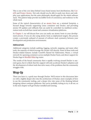This is one of the core ideas behind Linux-based atomic host distributions, like Cor‐
eOS and Project Atomic. Not only should you be able to easily tear down and rede‐
ploy your applications, but the same philosophy should apply for the whole software
stack. This pattern helps provide incredible levels of consistency and resilience to the
whole stack.
Some of the typical characteristics of an atomic host are a minimal footprint, a
focused design towards supporting Linux containers and Docker, and providing
atomic OS updates and rollbacks that can easily be controlled via multihost orches‐
tration tools on both bare-metal and common virtualization platforms.
In Chapter 3, we will discuss how you can easily use atomic hosts in your develop‐
ment process. If you are also using atomic hosts as deployment targets, this process
creates a previously unheard of amount of software stack symmetry between your
development and production environments.
Additional tools
Additional categories include auditing, logging, network, mapping, and many other
tools, the majority of which leverage the Docker API directly. Some of these tools and
Docker-related features include CoreOS’s flannel for Kubernetes; Weave, a virtual
network for spanning containers across multiple Docker hosts; and direct support for
Docker logs in Mozilla’s Heka log router.
The results of the broad community that is rapidly evolving around Docker is any‐
one’s guess, but it is likely that this support will only accelerate Docker’s adoption and
the development of robust tools that solve many of the problems that the community
struggles with.
Wrap-Up
There you have it, a quick tour through Docker. We’ll return to this discussion later
on with a slightly deeper dive into the architecture of Docker, more examples of how
to use the community tooling, and a deeper dive into some of the thinking behind
designing robust container platforms. But you’re probably itching to try it all out, so
in the next chapter we’ll get Docker installed and running.
Wrap-Up | 23
www.it-ebooks.info
 