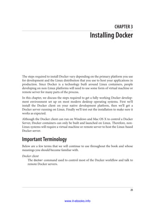 CHAPTER 3
Installing Docker
The steps required to install Docker vary depending on the primary platform you use
for development and the Linux distribution that you use to host your applications in
production. Since Docker is a technology built around Linux containers, people
developing on non-Linux platforms will need to use some form of virtual machine or
remote server for many parts of the process.
In this chapter, we discuss the steps required to get a fully working Docker develop‐
ment environment set up on most modern desktop operating systems. First we’ll
install the Docker client on your native development platform, then we’ll get a
Docker server running on Linux. Finally we’ll test out the installation to make sure it
works as expected.
Although the Docker client can run on Windows and Mac OS X to control a Docker
Server, Docker containers can only be built and launched on Linux. Therefore, non-
Linux systems will require a virtual machine or remote server to host the Linux-based
Docker server.
Important Terminology
Below are a few terms that we will continue to use throughout the book and whose
meanings you should become familiar with.
Docker client
The docker command used to control most of the Docker workflow and talk to
remote Docker servers.
25
www.it-ebooks.info
 