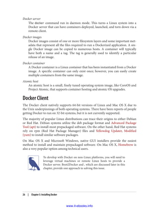 Docker server
The docker command run in daemon mode. This turns a Linux system into a
Docker server that can have containers deployed, launched, and torn down via a
remote client.
Docker images
Docker images consist of one or more filesystem layers and some important met‐
adata that represent all the files required to run a Dockerized application. A sin‐
gle Docker image can be copied to numerous hosts. A container will typically
have both a name and a tag. The tag is generally used to identify a particular
release of an image.
Docker container
A Docker container is a Linux container that has been instantiated from a Docker
image. A specific container can only exist once; however, you can easily create
multiple containers from the same image.
Atomic host
An atomic host is a small, finely tuned operating system image, like CoreOS and
Project Atomic, that supports container hosting and atomic OS upgrades.
Docker Client
The Docker client natively supports 64-bit versions of Linux and Mac OS X due to
the Unix underpinnings of both operating systems. There have been reports of people
getting Docker to run on 32-bit systems, but it is not currently supported.
The majority of popular Linux distributions can trace their origins to either Debian
or Red Hat. Debian systems utilize the deb package format and Advanced Package
Tool (apt) to install most prepackaged software. On the other hand, Red Hat systems
rely on rpm (Red Hat Package Manager) files and Yellowdog Updater, Modified
(yum) to install similar software packages.
On Mac OS X and Microsoft Windows, native GUI installers provide the easiest
method to install and maintain prepackaged software. On Mac OS X, Homebrew is
also a very popular option among technical users.
To develop with Docker on non-Linux platforms, you will need to
leverage virtual machines or remote Linux hosts to provide a
Docker server. Boot2Docker and , which are discussed later in this
chapter, provide one approach to solving this issue.
26 | Chapter 3: Installing Docker
www.it-ebooks.info
 
