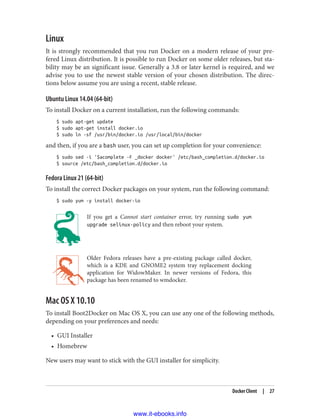 Linux
It is strongly recommended that you run Docker on a modern release of your pre‐
fered Linux distribution. It is possible to run Docker on some older releases, but sta‐
bility may be an significant issue. Generally a 3.8 or later kernel is required, and we
advise you to use the newest stable version of your chosen distribution. The direc‐
tions below assume you are using a recent, stable release.
Ubuntu Linux 14.04 (64-bit)
To install Docker on a current installation, run the following commands:
$ sudo apt-get update
$ sudo apt-get install docker.io
$ sudo ln -sf /usr/bin/docker.io /usr/local/bin/docker
and then, if you are a bash user, you can set up completion for your convenience:
$ sudo sed -i '$acomplete -F _docker docker' /etc/bash_completion.d/docker.io
$ source /etc/bash_completion.d/docker.io
Fedora Linux 21 (64-bit)
To install the correct Docker packages on your system, run the following command:
$ sudo yum -y install docker-io
If you get a Cannot start container error, try running sudo yum
upgrade selinux-policy and then reboot your system.
Older Fedora releases have a pre-existing package called docker,
which is a KDE and GNOME2 system tray replacement docking
application for WidowMaker. In newer versions of Fedora, this
package has been renamed to wmdocker.
Mac OS X 10.10
To install Boot2Docker on Mac OS X, you can use any one of the following methods,
depending on your preferences and needs:
• GUI Installer
• Homebrew
New users may want to stick with the GUI installer for simplicity.
Docker Client | 27
www.it-ebooks.info
 