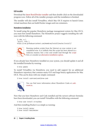 GUI installer
Download the latest Boot2Docker installer and then double-click on the downloaded
program icon. Follow all of the installer prompts until the installation is finished.
The installer will also install VirtualBox, which Mac OS X requires to launch Linux
virtual machines that can build Docker images and run containers.
Homebrew installation
To install using the popular Homebrew package management system for Mac OS X,
you must first install Homebrew. The Homebrew project suggests installing the soft‐
ware with the following command:
$ ruby -e 
"$(curl -fsSL 
https://raw.githubusercontent.com/Homebrew/install/master/install)"
Running random scripts from the Internet on your system is not
considered wise. It is unlikely that this script has been altered in a
malicous manner, but a wise soul would read through the script
first, or consider an alternative installation option.
If you already have Homebrew installed on your system, you should update it and all
the installed formulas by running:
$ brew update
To install VirtualBox via Homebrew, you need to add support for an additional
Homebrew repository that contains many GUI and large binary applications for Mac
OS X. This can be done with one simple command:
$ brew install caskroom/cask/brew-cask
You can find more information about Homebrew Casks at cask‐
room.io.
Now that you have Homebrew and Cask installed and the newest software formulas
have been downloaded, you can install VirtualBox with the following command:
$ brew cask install virtualbox
And then installing Docker is as simple as running:
$ brew install docker
$ brew install boot2docker
28 | Chapter 3: Installing Docker
www.it-ebooks.info
 