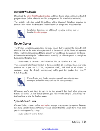 Microsoft Windows 8
Download the latest Boot2Docker installer and then double-click on the downloaded
program icon. Follow all of the installer prompts until the installation is finished.
The installer will also install VirtualBox, which Microsoft Windows requires to
launch Linux virtual machines that can build Docker images and run containers.
Installation directions for additional operating systems can be
found at docs.docker.com.
Docker Server
The Docker server is integrated into the same binary that you use as the client. It’s not
obvious that it’s the same when you install it because all of the Linux init systems
shield you from the command that is actually invoked to run the daemon. So it’s use‐
ful to see that running the Docker daemon manually on a Linux system is a simple as
typing something like this:
$ sudo docker -d -H unix:///var/run/docker.sock -H tcp://0.0.0.0:2375
This command tells Docker to start in daemon mode (-d), create and listen to a Unix
domain socket (-H unix:///var/run/docker.sock), and bind to all system IP
addresses using the default unencrypted traffic port for docker (-H tcp://
0.0.0.0:2375).
If you already have Docker running, manually executing the dae‐
mon again, will fail because it can’t use the same ports twice.
Of course, you’re not likely to have to do this yourself. But that’s what going on
behind the scene. On non-Linux systems, you will need to set up a Linux-based vir‐
tual machine to host the Docker server.
Systemd-Based Linux
Current Fedora releases utilize systemd to manage processes on the system. Because
you have already installed Docker, you can ensure that the server starts every time
you boot the system by typing:
$ sudo systemctl enable docker
Docker Server | 29
www.it-ebooks.info
 