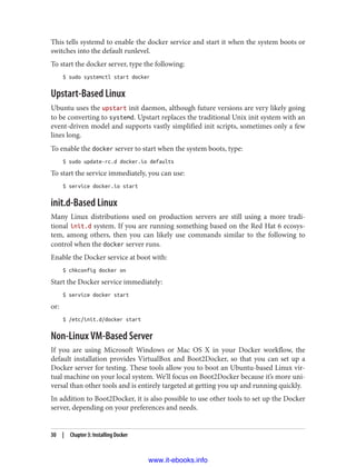 This tells systemd to enable the docker service and start it when the system boots or
switches into the default runlevel.
To start the docker server, type the following:
$ sudo systemctl start docker
Upstart-Based Linux
Ubuntu uses the upstart init daemon, although future versions are very likely going
to be converting to systemd. Upstart replaces the traditional Unix init system with an
event-driven model and supports vastly simplified init scripts, sometimes only a few
lines long.
To enable the docker server to start when the system boots, type:
$ sudo update-rc.d docker.io defaults
To start the service immediately, you can use:
$ service docker.io start
init.d-Based Linux
Many Linux distributions used on production servers are still using a more tradi‐
tional init.d system. If you are running something based on the Red Hat 6 ecosys‐
tem, among others, then you can likely use commands similar to the following to
control when the docker server runs.
Enable the Docker service at boot with:
$ chkconfig docker on
Start the Docker service immediately:
$ service docker start
or:
$ /etc/init.d/docker start
Non-Linux VM-Based Server
If you are using Microsoft Windows or Mac OS X in your Docker workflow, the
default installation provides VirtualBox and Boot2Docker, so that you can set up a
Docker server for testing. These tools allow you to boot an Ubuntu-based Linux vir‐
tual machine on your local system. We’ll focus on Boot2Docker because it’s more uni‐
versal than other tools and is entirely targeted at getting you up and running quickly.
In addition to Boot2Docker, it is also possible to use other tools to set up the Docker
server, depending on your preferences and needs.
30 | Chapter 3: Installing Docker
www.it-ebooks.info
 