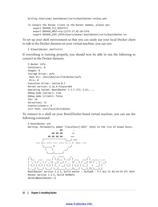 Writing /Users/me/.boot2docker/certs/boot2docker-vm/key.pem
To connect the Docker client to the Docker daemon, please set:
export DOCKER_TLS_VERIFY=1
export DOCKER_HOST=tcp://172.17.42.10:2376
export DOCKER_CERT_PATH=/Users/skane/.boot2docker/certs/boot2docker-vm
To set up your shell environment so that you can easily use your local Docker client
to talk to the Docker daemon on your virtual machine, you can run:
$ $(boot2docker shellinit)
If everything is running properly, you should now be able to run the following to
connect to the Docker daemon:
$ docker info
Containers: 0
Images: 0
Storage Driver: aufs
Root Dir: /mnt/sda1/var/lib/docker/aufs
Dirs: 0
Execution Driver: native-0.2
Kernel Version: 3.16.4-tinycore64
Operating System: Boot2Docker 1.3.1 (TCL 5.4); ...
Debug mode (server): true
Debug mode (client): false
Fds: 10
Goroutines: 11
EventsListeners: 0
Init Path: /usr/local/bin/docker
To connect to a shell on your Boot2Docker-based virtual machine, you can use the
following command:
$ boot2docker ssh
Warning: Permanently added '[localhost]:2022' (RSA) to the list of known hosts.
## .
## ## ## ==
## ## ## ## ===
/""""""""""""""""___/ ===
~~~ {~~ ~~~~ ~~~ ~~~~ ~~ ~ / ===- ~~~
______ o __/
  __/
__________/
_ _ ____ _ _
| |__ ___ ___ | |_|___  __| | ___ ___| | _____ _ __
| '_  / _  / _ | __| __) / _` |/ _  / __| |/ / _  '__|
| |_) | (_) | (_) | |_ / __/ (_| | (_) | (__| < __/ |
|_.__/ ___/ ___/ __|_______,_|___/ ___|_|____|_|
Boot2Docker version 1.3.1, build master : 9a31a68 - Fri Oct 31 03:14:34 UTC 2014
Docker version 1.3.1, build 4e9bbfa
docker@boot2docker:~$
32 | Chapter 3: Installing Docker
www.it-ebooks.info
 
