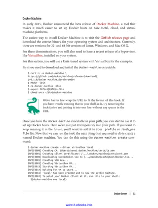 Docker Machine
In early 2015, Docker announced the beta release of Docker Machine, a tool that
makes it much easier to set up Docker hosts on bare-metal, cloud, and virtual
machine platforms.
The easiest way to install Docker Machine is to visit the GitHub releases page and
download the correct binary for your operating system and architecture. Currently,
there are versions for 32- and 64-bit versions of Linux, Windows, and Mac OS X.
For these demonstrations, you will also need to have a recent release of a hypervisor,
like VirtualBox, installed on your system.
For this section, you will use a Unix-based system with VirtualBox for the examples.
First you need to download and install the docker-machine executable:
$ curl -L -o docker-machine 
https://github.com/docker/machine/releases/download
/v0.1.0/docker-machine_darwin-amd64
$ mkdir ~/bin
$ cp docker-machine ~/bin
$ export PATH=${PATH}:~/bin
$ chmod u+rx ~/bin/docker-machine
We’ve had to line wrap the URL to fit the format of this book. If
you have trouble running that in your shell as-is, try removing the
backslashes and joining it into one line without any spaces in the
URL.
Once you have the docker-machine executable in your path, you can start to use it to
set up Docker hosts. Here we’ve just put it temporarily into your path. If you want to
keep running it in the future, you’ll want to add it to your .profile or .bash_pro
file file. Now that we can run the tool, the next thing that you need to do is create a
named Docker machine. You can do this using the docker-machine create com‐
mand:
$ docker-machine create --driver virtualbox local
INFO[0000] Creating CA: /Users/skane/.docker/machine/certs/ca.pem
INFO[0001] Creating client certificate: /.../.docker/machine/certs/cert.pem
INFO[0000] Downloading boot2docker.iso to /.../machine/cache/boot2docker.iso...
INFO[0001] Creating SSH key...
INFO[0001] Creating VirtualBox VM...
INFO[0013] Starting VirtualBox VM...
INFO[0014] Waiting for VM to start...
INFO[0061] "local" has been created and is now the active machine.
INFO[0061] To point your Docker client at it, run this in your shell:
$(docker-machine env local)
Docker Server | 33
www.it-ebooks.info
 