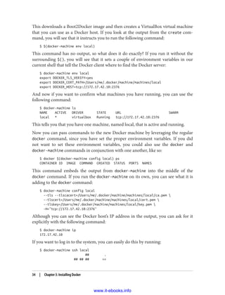 This downloads a Boot2Docker image and then creates a VirtualBox virtual machine
that you can use as a Docker host. If you look at the output from the create com‐
mand, you will see that it instructs you to run the following command:
$ $(docker-machine env local)
This command has no output, so what does it do exactly? If you run it without the
surrounding $(), you will see that it sets a couple of environment variables in our
current shell that tell the Docker client where to find the Docker server:
$ docker-machine env local
export DOCKER_TLS_VERIFY=yes
export DOCKER_CERT_PATH=/Users/me/.docker/machine/machines/local
export DOCKER_HOST=tcp://172.17.42.10:2376
And now if you want to confirm what machines you have running, you can use the
following command:
$ docker-machine ls
NAME ACTIVE DRIVER STATE URL SWARM
local * virtualbox Running tcp://172.17.42.10:2376
This tells you that you have one machine, named local, that is active and running.
Now you can pass commands to the new Docker machine by leveraging the regular
docker command, since you have set the proper environment variables. If you did
not want to set these environment variables, you could also use the docker and
docker-machine commands in conjunction with one another, like so:
$ docker $(docker-machine config local) ps
CONTAINER ID IMAGE COMMAND CREATED STATUS PORTS NAMES
This command embeds the output from docker-machine into the middle of the
docker command. If you run the docker-machine on its own, you can see what it is
adding to the docker command:
$ docker-machine config local
--tls --tlscacert=/Users/me/.docker/machine/machines/local/ca.pem 
--tlscert=/Users/me/.docker/machine/machines/local/cert.pem 
--tlskey=/Users/me/.docker/machine/machines/local/key.pem 
-H="tcp://172.17.42.10:2376"
Although you can see the Docker host’s IP address in the output, you can ask for it
explicitly with the following command:
$ docker-machine ip
172.17.42.10
If you want to log in to the system, you can easily do this by running:
$ docker-machine ssh local
## .
## ## ## ==
34 | Chapter 3: Installing Docker
www.it-ebooks.info
 