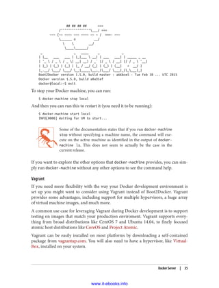 ## ## ## ## ===
/""""""""""""""""___/ ===
~~~ {~~ ~~~~ ~~~ ~~~~ ~~ ~ / ===- ~~~
______ o __/
  __/
__________/
_ _ ____ _ _
| |__ ___ ___ | |_|___  __| | ___ ___| | _____ _ __
| '_  / _  / _ | __| __) / _` |/ _  / __| |/ / _  '__|
| |_) | (_) | (_) | |_ / __/ (_| | (_) | (__| < __/ |
|_.__/ ___/ ___/ __|_______,_|___/ ___|_|____|_|
Boot2Docker version 1.5.0, build master : a66bce5 - Tue Feb 10 ... UTC 2015
Docker version 1.5.0, build a8a31ef
docker@local:~$ exit
To stop your Docker machine, you can run:
$ docker-machine stop local
And then you can run this to restart it (you need it to be running):
$ docker-machine start local
INFO[0000] Waiting for VM to start...
Some of the documentation states that if you run docker-machine
stop without specifying a machine name, the command will exe‐
cute on the active machine as identified in the output of docker-
machine ls. This does not seem to actually be the case in the
current release.
If you want to explore the other options that docker-machine provides, you can sim‐
ply run docker-machine without any other options to see the command help.
Vagrant
If you need more flexibility with the way your Docker development environment is
set up you might want to consider using Vagrant instead of Boot2Docker. Vagrant
provides some advantages, including support for multiple hypervisors, a huge array
of virtual machine images, and much more.
A common use case for leveraging Vagrant during Docker development is to support
testing on images that match your production enviroment. Vagrant supports every‐
thing from broad distributions like CentOS 7 and Ubuntu 14.04, to finely focused
atomic host distributions like CoreOS and Project Atomic.
Vagrant can be easily installed on most platforms by downloading a self-contained
package from vagrantup.com. You will also need to have a hypervisor, like Virtual‐
Box, installed on your system.
Docker Server | 35
www.it-ebooks.info
 