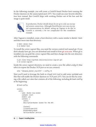 In the following example, you will create a CoreOS-based Docker host running the
Docker daemon on the unencrypted port 2375. You could use your favorite distribu‐
tion here instead. But CoreOS ships with working Docker out of the box and the
image is quite small.
In production, Docker should always be set up to only use encryp‐
ted remote connections. Althought Boot2Docker now uses encryp‐
ted communications by default, setting up Vagrant to do this in
CoreOS is currently a bit too complicated for this installation
example.
After Vagrant is installed, create a host directory with a name similar to docker-host
and then move into that directory:
$ mkdir docker-host
$ cd docker-host
To install the coreos-vagrant files, you need the version control tool named git. If you
don’t already have git, you can download and install it from git-scm.com. When git is
installed, you can grab the coreos-vagrant files and then change into the new directory
with the following commands:
$ git clone https://github.com/coreos/coreos-vagrant.git
$ cd coreos-vagrant
Inside the coreos-vagrant directory, we need to create a new file called config.rb (that
tells it to expose the Docker TCP port so we can connect):
echo "$expose_docker_tcp=2375" > config.rb
Next you’ll need to leverage the built-in cloud-init tool to add some systemd unit
files that will enable the Docker daemon on TCP port 2375. You can do this by creat‐
ing a file called user-data that contains all of the following, including #cloud-config
at the beginning:
#cloud-config
coreos:
units:
- name: docker-tcp.socket
command: start
enable: yes
content: |
[Unit]
Description=Docker Socket for the API
[Socket]
ListenStream=2375
BindIPv6Only=both
Service=docker.service
36 | Chapter 3: Installing Docker
www.it-ebooks.info
 