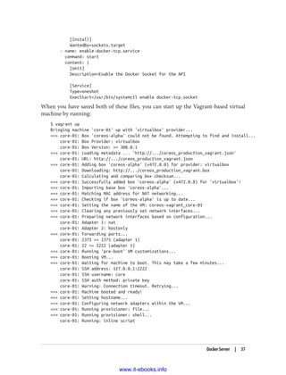 [Install]
WantedBy=sockets.target
- name: enable-docker-tcp.service
command: start
content: |
[Unit]
Description=Enable the Docker Socket for the API
[Service]
Type=oneshot
ExecStart=/usr/bin/systemctl enable docker-tcp.socket
When you have saved both of these files, you can start up the Vagrant-based virtual
machine by running:
$ vagrant up
Bringing machine 'core-01' up with 'virtualbox' provider...
==> core-01: Box 'coreos-alpha' could not be found. Attempting to find and install...
core-01: Box Provider: virtualbox
core-01: Box Version: >= 308.0.1
==> core-01: Loading metadata ... 'http://.../coreos_production_vagrant.json'
core-01: URL: http://.../coreos_production_vagrant.json
==> core-01: Adding box 'coreos-alpha' (v472.0.0) for provider: virtualbox
core-01: Downloading: http://.../coreos_production_vagrant.box
core-01: Calculating and comparing box checksum...
==> core-01: Successfully added box 'coreos-alpha' (v472.0.0) for 'virtualbox'!
==> core-01: Importing base box 'coreos-alpha'...
==> core-01: Matching MAC address for NAT networking...
==> core-01: Checking if box 'coreos-alpha' is up to date...
==> core-01: Setting the name of the VM: coreos-vagrant_core-01
==> core-01: Clearing any previously set network interfaces...
==> core-01: Preparing network interfaces based on configuration...
core-01: Adapter 1: nat
core-01: Adapter 2: hostonly
==> core-01: Forwarding ports...
core-01: 2375 => 2375 (adapter 1)
core-01: 22 => 2222 (adapter 1)
==> core-01: Running 'pre-boot' VM customizations...
==> core-01: Booting VM...
==> core-01: Waiting for machine to boot. This may take a few minutes...
core-01: SSH address: 127.0.0.1:2222
core-01: SSH username: core
core-01: SSH auth method: private key
core-01: Warning: Connection timeout. Retrying...
==> core-01: Machine booted and ready!
==> core-01: Setting hostname...
==> core-01: Configuring network adapters within the VM...
==> core-01: Running provisioner: file...
==> core-01: Running provisioner: shell...
core-01: Running: inline script
Docker Server | 37
www.it-ebooks.info
 