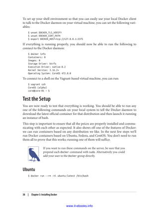 To set up your shell environment so that you can easily use your local Docker client
to talk to the Docker daemon on your virtual machine, you can set the following vari‐
ables:
$ unset DOCKER_TLS_VERIFY
$ unset DOCKER_CERT_PATH
$ export DOCKER_HOST=tcp://127.0.0.1:2375
If everything is running properly, you should now be able to run the following to
connect to the Docker daemon:
$ docker info
Containers: 0
Images: 0
Storage Driver: btrfs
Execution Driver: native-0.2
Kernel Version: 3.16.2+
Operating System: CoreOS 472.0.0
To connect to a shell on the Vagrant-based virtual machine, you can run:
$ vagrant ssh
CoreOS (alpha)
core@core-01 ~ $
Test the Setup
You are now ready to test that everything is working. You should be able to run any
one of the following commands on your local system to tell the Docker daemon to
download the latest official container for that distribution and then launch it running
an instance of bash.
This step is important to ensure that all the peices are properly installed and commu‐
nicating with each other as expected. It also shows off one of the features of Docker:
we can run containers based on any distribution we like. In the next few steps we’ll
run Docker containers based on Ubuntu, Fedora, and CentOS. You don’t need to run
them all to prove that this works; running one of them will suffice.
If you want to run these commands on the server, be sure that you
prepend each docker command with sudo. Alternatively you could
add your user to the docker group directly.
Ubuntu
$ docker run --rm -ti ubuntu:latest /bin/bash
38 | Chapter 3: Installing Docker
www.it-ebooks.info
 