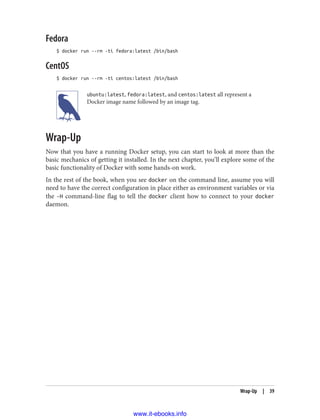 Fedora
$ docker run --rm -ti fedora:latest /bin/bash
CentOS
$ docker run --rm -ti centos:latest /bin/bash
ubuntu:latest, fedora:latest, and centos:latest all represent a
Docker image name followed by an image tag.
Wrap-Up
Now that you have a running Docker setup, you can start to look at more than the
basic mechanics of getting it installed. In the next chapter, you’ll explore some of the
basic functionality of Docker with some hands-on work.
In the rest of the book, when you see docker on the command line, assume you will
need to have the correct configuration in place either as environment variables or via
the -H command-line flag to tell the docker client how to connect to your docker
daemon.
Wrap-Up | 39
www.it-ebooks.info
 