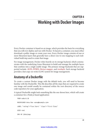 CHAPTER 4
Working with Docker Images
Every Docker container is based on an image, which provides the basis for everything
that you will ever deploy and run with Docker. To launch a container, you must either
download a public image or create your own. Every Docker image consists of one or
more filesystem layers that generally have a direct one-to-one mapping to each indi‐
vidual build step used to create that image.
For image management, Docker relies heavily on its storage backend, which commu‐
nicates with the underlying Linux filesystem to build and manage the multiple layers
that combine into a single usable image. The primary storage backends that are sup‐
ported include: AUFS, BTRFS, Device-mapper, and overlayfs. Each storage backend
provides a fast copy-on-write (CoW) system for image management.
Anatomy of a Dockerfile
To create a custom Docker image with the default tools, you will need to become
familiar with the Dockerfile. This file describes all the steps that are required to create
one image and would usually be contained within the root directory of the source
code repository for your application.
A typical Dockerfile might look something like the one shown here, which will create
a container for a Node.js-based application:
FROM node:0.10
MAINTAINER Anna Doe <anna@example.com>
LABEL "rating"="Five Stars" "class"="First Class"
USER root
ENV AP /data/app
41
www.it-ebooks.info
 