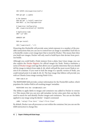 ENV SCPATH /etc/supervisor/conf.d
RUN apt-get -y update
# The daemons
RUN apt-get -y install supervisor
RUN mkdir -p /var/log/supervisor
# Supervisor Configuration
ADD ./supervisord/conf.d/* $SCPATH/
# Application Code
ADD *.js* $AP/
WORKDIR $AP
RUN npm install
CMD ["supervisord", "-n"]
Dissecting this Dockerfile will provide some initial exposure to a number of the pos‐
sible instructions that you can use to control how an image is assembled. Each line in
a Dockerfile creates a new image layer that is stored by Docker. This means that when
you build new images, Docker will only need to build layers that deviate from previ‐
ous builds.
Although you could build a Node instance from a plain, base Linux image, you can
also explore the Docker Registry for official images for Node. Node.js maintains a
series of Docker images and tags that allows you to quickly determine that you should
tell the image to inherit from node:0.10, which will pull the most recent Node.js ver‐
sion 0.10 container. If you want to lock the image to a specific version of Node, you
could instead point it at node:0.10.33. The base image that follows will provide you
with an Ubuntu Linux image running Node 0.10.x:
FROM node:0.10
The MAINTAINER field provides contact information for the Dockerfile’s author, which
populates the Author field in all resulting images’ metadata:
MAINTAINER Anna Doe <anna@example.com>
The ability to apply labels to images and containers was added to Docker in version
1.6. This means that you can now add metadata via key-value pairs that can later be
used to search for and identify Docker images and containers. You can see the labels
applied to any image using the docker inspect command:
LABEL "rating"="Five Stars" "class"="First Class"
By default, Docker runs all processes as root within the container, but you can use the
USER instruction to change this:
42 | Chapter 4: Working with Docker Images
www.it-ebooks.info
 