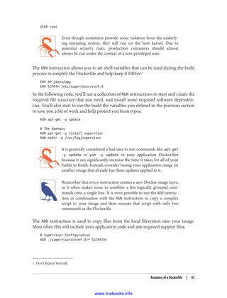 1 Don’t Repeat Yourself.
USER root
Even though containers provide some isolation from the underly‐
ing operating system, they still run on the host kernel. Due to
potential security risks, production containers should almost
always be run under the context of a non-privileged user.
The ENV instruction allows you to set shell variables that can be used during the build
process to simplify the Dockerfile and help keep it DRYer:1
ENV AP /data/app
ENV SCPATH /etc/supervisor/conf.d
In the following code, you’ll use a collection of RUN instructions to start and create the
required file structure that you need, and install some required software dependen‐
cies. You’ll also start to use the build the variables you defined in the previous section
to save you a bit of work and help protect you from typos:
RUN apt-get -y update
# The daemons
RUN apt-get -y install supervisor
RUN mkdir -p /var/log/supervisor
It is generally considered a bad idea to run commands like apt-get
-y update or yum -y update in your application Dockerfiles
because it can significantly increase the time it takes for all of your
builds to finish. Instead, consider basing your application image on
another image that already has these updates applied to it.
Remember that every instruction creates a new Docker image layer,
so it often makes sense to combine a few logically grouped com‐
mands onto a single line. It is even possible to use the ADD instruc‐
tion in combination with the RUN instruction to copy a complex
script to your image and then execute that script with only two
commands in the Dockerfile.
The ADD instruction is used to copy files from the local filesystem into your image.
Most often this will include your application code and any required support files:
# Supervisor Configuration
ADD ./supervisord/conf.d/* $SCPATH/
Anatomy of a Dockerfile | 43
www.it-ebooks.info
 