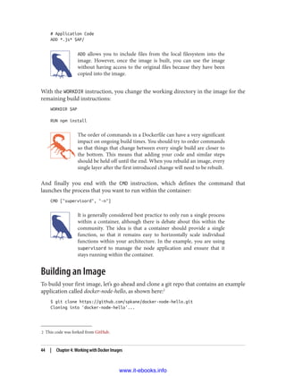 2 This code was forked from GitHub.
# Application Code
ADD *.js* $AP/
ADD allows you to include files from the local filesystem into the
image. However, once the image is built, you can use the image
without having access to the original files because they have been
copied into the image.
With the WORKDIR instruction, you change the working directory in the image for the
remaining build instructions:
WORKDIR $AP
RUN npm install
The order of commands in a Dockerfile can have a very significant
impact on ongoing build times. You should try to order commands
so that things that change between every single build are closer to
the bottom. This means that adding your code and similar steps
should be held off until the end. When you rebuild an image, every
single layer after the first introduced change will need to be rebuilt.
And finally you end with the CMD instruction, which defines the command that
launches the process that you want to run within the container:
CMD ["supervisord", "-n"]
It is generally considered best practice to only run a single process
within a container, although there is debate about this within the
community. The idea is that a container should provide a single
function, so that it remains easy to horizontally scale individual
functions within your architecture. In the example, you are using
supervisord to manage the node application and ensure that it
stays running within the container.
Building an Image
To build your first image, let’s go ahead and clone a git repo that contains an example
application called docker-node-hello, as shown here:2
$ git clone https://github.com/spkane/docker-node-hello.git
Cloning into 'docker-node-hello'...
44 | Chapter 4: Working with Docker Images
www.it-ebooks.info
 