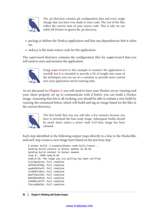 The .git directory contains git configuration data and every single
change that you have ever made to your code. The rest of the files
reflect the current state of your source code. This is why we can
safely tell Docker to ignore the .git directory.
• package.js defines the Node.js application and lists any dependencies that it relies
on.
• index.js is the main source code for the application.
The supervisord directory contains the configuration files for supervisord that you
will need to start and monitor the application.
Using supervisord in this example to monitor the application is
overkill, but it is intended to provide a bit of insight into some of
the techniques you can use in a container to provide more control
over your application and its running state.
As we discussed in Chapter 3, you will need to have your Docker server running and
your client properly set up to communicate with it before you can build a Docker
image. Assuming that this is all working, you should be able to initiate a new build by
running the command below, which will build and tag an image based on the files in
the current directory.
The first build that you run will take a few minutes because you
have to download the base node image. Subsequent builds should
be much faster unless a newer node 0.10 base image has been
released.
Each step identified in the following output maps directly to a line in the Dockerfile,
and each step creates a new image layer based on the previous step:
$ docker build -t example/docker-node-hello:latest .
Sending build context to Docker daemon 16.38 kB
Sending build context to Docker daemon
Step 0 : FROM node:0.10
node:0.10: The image you are pulling has been verified
511136ea3c5a: Pull complete
36fd425d7d8a: Pull complete
aaabd2b41e22: Pull complete
3c20e07c38ce: Pull complete
b6ef456c239c: Pull complete
b045b0cd49ad: Pull complete
210d9bc26f2f: Pull complete
27ecce8bd36c: Pull complete
46 | Chapter 4: Working with Docker Images
www.it-ebooks.info
 