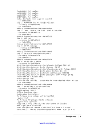 fcac83abd52d: Pull complete
edc7d098628f: Pull complete
b5ac041b53f9: Pull complete
387247331d9c: Pull complete
Status: Downloaded newer image for node:0.10
---> 387247331d9c
Step 1 : MAINTAINER Anna Doe <anna@example.com>
---> Running in fd83efd2ecbd
---> a479befa0788
Removing intermediate container fd83efd2ecbd
Step 2 : LABEL "rating"="Five Stars" "class"="First Class"
---> Running in 30acbe0f1379
---> 3cbea27e857c
Removing intermediate container 30acbe0f1379
Step 3 : USER root
---> Running in 32dfbc0f0855
---> 9fada51b938d
Removing intermediate container 32dfbc0f0855
Step 4 : ENV AP /data/app
---> Running in 0e04f129d7f5
---> 818dafcc487a
Removing intermediate container 0e04f129d7f5
Step 5 : ENV SCPATH /etc/supervisor/conf.d
---> Running in f828cccc5038
---> b5f3a2dbc1a2
Removing intermediate container f828cccc5038
Step 6 : RUN apt-get -y update
---> Running in 51e0d361adfe
Get:1 http://security.debian.org jessie/updates InRelease [84.1 kB]
Get:2 http://http.debian.net jessie InRelease [191 kB]
Get:3 http://security.debian.org jessie/updates/main amd64 Packages [20 B]
Get:4 http://http.debian.net jessie-updates InRelease [117 kB]
Get:5 http://http.debian.net jessie/main amd64 Packages [9103 kB]
Get:6 http://http.debian.net jessie-updates/main amd64 Packages [20 B]
Fetched 9496 kB in 7s (1232 kB/s)
Reading package lists...
W: Size of file /var/lib/... is not what the server reported 9102955 9117278
---> 16c8639b44c9
Removing intermediate container 51e0d361adfe
Step 7 : RUN apt-get -y install supervisor
---> Running in fa79bc727362
Reading package lists...
Building dependency tree...
Reading state information...
The following extra packages will be installed:
python-meld3
The following NEW packages will be installed:
python-meld3 supervisor
0 upgraded, 2 newly installed, 0 to remove and 96 not upgraded.
Need to get 304 kB of archives.
After this operation, 1483 kB of additional disk space will be used.
Get:1 http://.../debian/ jessie/main python-meld3 amd64 1.0.0-1 [37.0 kB]
Building an Image | 47
www.it-ebooks.info
 
