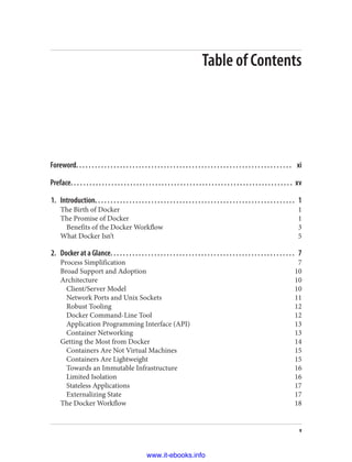 Table of Contents
Foreword. . . . . . . . . . . . . . . . . . . . . . . . . . . . . . . . . . . . . . . . . . . . . . . . . . . . . . . . . . . . . . . . . . . . . xi
Preface. . . . . . . . . . . . . . . . . . . . . . . . . . . . . . . . . . . . . . . . . . . . . . . . . . . . . . . . . . . . . . . . . . . . . . . xv
1. Introduction. . . . . . . . . . . . . . . . . . . . . . . . . . . . . . . . . . . . . . . . . . . . . . . . . . . . . . . . . . . . . . . . 1
The Birth of Docker 1
The Promise of Docker 1
Benefits of the Docker Workflow 3
What Docker Isn’t 5
2. Docker at a Glance. . . . . . . . . . . . . . . . . . . . . . . . . . . . . . . . . . . . . . . . . . . . . . . . . . . . . . . . . . . 7
Process Simplification 7
Broad Support and Adoption 10
Architecture 10
Client/Server Model 10
Network Ports and Unix Sockets 11
Robust Tooling 12
Docker Command-Line Tool 12
Application Programming Interface (API) 13
Container Networking 13
Getting the Most from Docker 14
Containers Are Not Virtual Machines 15
Containers Are Lightweight 15
Towards an Immutable Infrastructure 16
Limited Isolation 16
Stateless Applications 17
Externalizing State 17
The Docker Workflow 18
v
www.it-ebooks.info
 