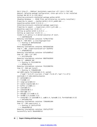 Get:2 http://.../debian/ jessie/main supervisor all 3.0r1-1 [267 kB]
debconf: delaying package configuration, since apt-utils is not installed
Fetched 304 kB in 1s (232 kB/s)
Selecting previously unselected package python-meld3.
(Reading database ... 29248 files and directories currently installed.)
Preparing to unpack .../python-meld3_1.0.0-1_amd64.deb ...
Unpacking python-meld3 (1.0.0-1) ...
Selecting previously unselected package supervisor.
Preparing to unpack .../supervisor_3.0r1-1_all.deb ...
Unpacking supervisor (3.0r1-1) ...
Setting up python-meld3 (1.0.0-1) ...
Setting up supervisor (3.0r1-1) ...
invoke-rc.d: policy-rc.d denied execution of start.
---> eabf485da230
Removing intermediate container fa79bc727362
Step 8 : RUN mkdir -p /var/log/supervisor
---> Running in 0bf6264625dd
---> 4bcba91d84e1
Removing intermediate container 0bf6264625dd
Step 9 : ADD ./supervisord/conf.d/* $SCPATH/
---> df0d938b53a3
Removing intermediate container dcfa16d0fec2
Step 10 : ADD *.js* $AP/
---> b21779fe3194
Removing intermediate container 00d2f6d10444
Step 11 : WORKDIR $AP
---> Running in f412220027b5
---> 0f84bc7ac153
Removing intermediate container f412220027b5
Step 12 : RUN npm install
---> Running in 7340a9041404
npm WARN engine formidable@1.0.13: wanted:
{"node":"<0.9.0"} (current: {"node":"0.10.33","npm":"2.1.8"})
express@3.2.4 node_modules/express
├── methods@0.0.1
├── fresh@0.1.0
├── range-parser@0.0.4
├── cookie-signature@1.0.1
├── buffer-crc32@0.2.1
├── cookie@0.0.5
├── commander@0.6.1
├── mkdirp@0.3.4
├── debug@2.1.0 (ms@0.6.2)
├── send@0.1.0 (mime@1.2.6)
└── connect@2.7.9 (pause@0.0.1, qs@0.6.4, bytes@0.2.0, formidable@1.0.13)
---> 84f3a4bc2336
Removing intermediate container 7340a9041404
Step 13 : CMD supervisord -n
---> Running in 23671c2f57b7
---> 96eab440b7c8
Removing intermediate container 23671c2f57b7
Successfully built 96eab440b7c8
48 | Chapter 4: Working with Docker Images
www.it-ebooks.info
 