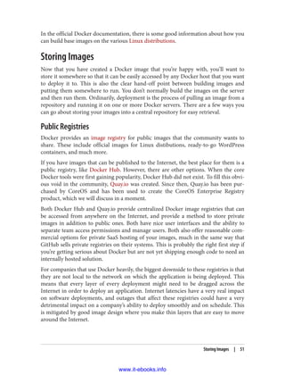 In the official Docker documentation, there is some good information about how you
can build base images on the various Linux distributions.
Storing Images
Now that you have created a Docker image that you’re happy with, you’ll want to
store it somewhere so that it can be easily accessed by any Docker host that you want
to deploy it to. This is also the clear hand-off point between building images and
putting them somewhere to run. You don’t normally build the images on the server
and then run them. Ordinarily, deployment is the process of pulling an image from a
repository and running it on one or more Docker servers. There are a few ways you
can go about storing your images into a central repository for easy retrieval.
Public Registries
Docker provides an image registry for public images that the community wants to
share. These include official images for Linux distibutions, ready-to-go WordPress
containers, and much more.
If you have images that can be published to the Internet, the best place for them is a
public registry, like Docker Hub. However, there are other options. When the core
Docker tools were first gaining popularity, Docker Hub did not exist. To fill this obvi‐
ous void in the community, Quay.io was created. Since then, Quay.io has been pur‐
chased by CoreOS and has been used to create the CoreOS Enterprise Registry
product, which we will discuss in a moment.
Both Docker Hub and Quay.io provide centralized Docker image registries that can
be accessed from anywhere on the Internet, and provide a method to store private
images in addition to public ones. Both have nice user interfaces and the ability to
separate team access permissions and manage users. Both also offer reasonable com‐
mercial options for private SaaS hosting of your images, much in the same way that
GitHub sells private registries on their systems. This is probably the right first step if
you’re getting serious about Docker but are not yet shipping enough code to need an
internally hosted solution.
For companies that use Docker heavily, the biggest downside to these registries is that
they are not local to the network on which the application is being deployed. This
means that every layer of every deployment might need to be dragged across the
Internet in order to deploy an application. Internet latencies have a very real impact
on software deployments, and outages that affect these registries could have a very
detrimental impact on a company’s ability to deploy smoothly and on schedule. This
is mitigated by good image design where you make thin layers that are easy to move
around the Internet.
Storing Images | 51
www.it-ebooks.info
 