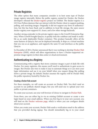 Private Registries
The other option that many companies consider is to host some type of Docker
image registry internally. Before the public registry existed for Docker, the Docker
developers released the docker-registry project on GitHub. The docker-registry is a
GUI-less Python daemon that can interact with the Docker client to support pushing,
pulling, and searching images. Originally it did not support any form of authentica‐
tion, but this has been fixed, and in addition to local file storage, the open source
docker-registry now supports S3, Azure, and a few other storage backends.
Another strong contender in the private registry space is the CoreOS Enterprise Reg‐
istry. When CoreOS bought Quay.io, it quickly took the codebase and made it avalia‐
ble as an easily deployable Docker container. This product basically offers all the
same features at Quay.io, but can be deployed internally. It ships as a virtual machine
that you run as an appliance, and supports the same UI and interfaces as the public
Quay.io.
In December of 2014, Docker announced that it was working to develop Docker Hub
Enterprise (DHE), which will allow organizations to have a Docker-supported on-
premise image registry in their data center or cloud environment.
Authenticating to a Registry
Communicating with a registry that stores container images is part of daily life with
Docker. For many registries, this means you’ll need to authenticate to gain access to
images. But Docker also tries to make it easy to automate things so it can store your
login information and use it on your behalf when you request things like pulling
down a private image. By default, Docker assumes the registry will be Docker Hub,
the public repository hosted by Docker, Inc.
Creating a Docker Hub account
For these examples, we will create an account on Docker Hub. You don’t need an
account to use publicly shared images, but you will need one to upload your own
public or private containers.
To create your account, use your web browser of choice to navigate to Docker Hub.
From there, you can either log in via an existing GitHub account or create a new
login based on your email address. When you first log in to your new account, you
will land on the Docker welcome page, which is where you can configure details
about your account.
When you create your account, Docker Hub sends a verification email to the address
that you provided during signup. You should immediately log in to your email
52 | Chapter 4: Working with Docker Images
www.it-ebooks.info
 