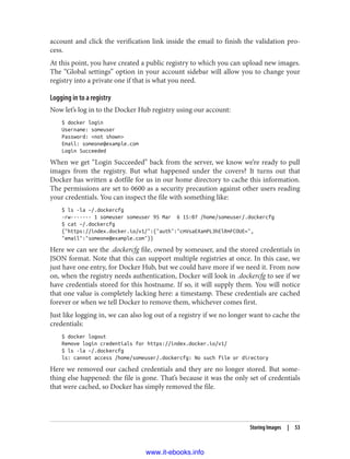 account and click the verification link inside the email to finish the validation pro‐
cess.
At this point, you have created a public registry to which you can upload new images.
The “Global settings” option in your account sidebar will allow you to change your
registry into a private one if that is what you need.
Logging in to a registry
Now let’s log in to the Docker Hub registry using our account:
$ docker login
Username: someuser
Password: <not shown>
Email: someone@example.com
Login Succeeded
When we get “Login Succeeded” back from the server, we know we’re ready to pull
images from the registry. But what happened under the covers? It turns out that
Docker has written a dotfile for us in our home directory to cache this information.
The permissions are set to 0600 as a security precaution against other users reading
your credentials. You can inspect the file with something like:
$ ls -la ~/.dockercfg
-rw------- 1 someuser someuser 95 Mar 6 15:07 /home/someuser/.dockercfg
$ cat ~/.dockercfg
{"https://index.docker.io/v1/":{"auth":"cmVsaEXamPL3hElRmFCOUE=",
"email":"someone@example.com"}}
Here we can see the .dockercfg file, owned by someuser, and the stored credentials in
JSON format. Note that this can support multiple registries at once. In this case, we
just have one entry, for Docker Hub, but we could have more if we need it. From now
on, when the registry needs authentication, Docker will look in .dockercfg to see if we
have credentials stored for this hostname. If so, it will supply them. You will notice
that one value is completely lacking here: a timestamp. These credentials are cached
forever or when we tell Docker to remove them, whichever comes first.
Just like logging in, we can also log out of a registry if we no longer want to cache the
credentials:
$ docker logout
Remove login credentials for https://index.docker.io/v1/
$ ls -la ~/.dockercfg
ls: cannot access /home/someuser/.dockercfg: No such file or directory
Here we removed our cached credentials and they are no longer stored. But some‐
thing else happened: the file is gone. That’s because it was the only set of credentials
that were cached, so Docker has simply removed the file.
Storing Images | 53
www.it-ebooks.info
 