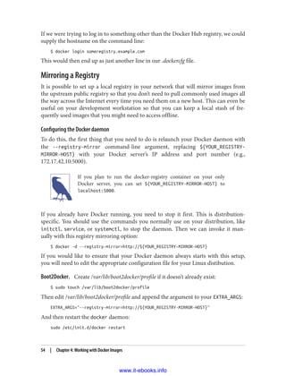 If we were trying to log in to something other than the Docker Hub registry, we could
supply the hostname on the command line:
$ docker login someregistry.example.com
This would then end up as just another line in our .dockercfg file.
Mirroring a Registry
It is possible to set up a local registry in your network that will mirror images from
the upstream public registry so that you don’t need to pull commonly used images all
the way across the Internet every time you need them on a new host. This can even be
useful on your development workstation so that you can keep a local stash of fre‐
quently used images that you might need to access offline.
Configuring the Docker daemon
To do this, the first thing that you need to do is relaunch your Docker daemon with
the --registry-mirror command-line argument, replacing ${YOUR_REGISTRY-
MIRROR-HOST} with your Docker server’s IP address and port number (e.g.,
172.17.42.10:5000).
If you plan to run the docker-registry container on your only
Docker server, you can set ${YOUR_REGISTRY-MIRROR-HOST} to
localhost:5000.
If you already have Docker running, you need to stop it first. This is distribution-
specific. You should use the commands you normally use on your distribution, like
initctl, service, or systemctl, to stop the daemon. Then we can invoke it man‐
ually with this registry mirroring option:
$ docker -d --registry-mirror=http://${YOUR_REGISTRY-MIRROR-HOST}
If you would like to ensure that your Docker daemon always starts with this setup,
you will need to edit the appropriate configuration file for your Linux distibution.
Boot2Docker. Create /var/lib/boot2docker/profile if it doesn’t already exist:
$ sudo touch /var/lib/boot2docker/profile
Then edit /var/lib/boot2docker/profile and append the argument to your EXTRA_ARGS:
EXTRA_ARGS="--registry-mirror=http://${YOUR_REGISTRY-MIRROR-HOST}"
And then restart the docker daemon:
sudo /etc/init.d/docker restart
54 | Chapter 4: Working with Docker Images
www.it-ebooks.info
 
