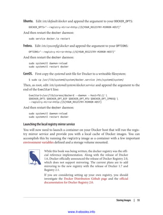 Ubuntu. Edit /etc/default/docker and append the argument to your DOCKER_OPTS:
DOCKER_OPTS="--registry-mirror=http://${YOUR_REGISTRY-MIRROR-HOST}"
And then restart the docker daemon:
sudo service docker.io restart
Fedora. Edit /etc/sysconfig/docker and append the argument to your OPTIONS:
OPTIONS="--registry-mirror=http://${YOUR_REGISTRY-MIRROR-HOST}"
And then restart the docker daemon:
sudo systemctl daemon-reload
sudo systemctl restart docker
CoreOS. First copy the systemd unit file for Docker to a writeable filesystem:
$ sudo cp /usr/lib/systemd/system/docker.service /etc/systemd/system/
Then, as root, edit /etc/systemd/system/docker.service and append the argument to the
end of the ExecStart line:
ExecStart=/usr/lib/coreos/dockerd --daemon --host=fd:// 
$DOCKER_OPTS $DOCKER_OPT_BIP $DOCKER_OPT_MTU $DOCKER_OPT_IPMASQ 
--registry-mirror=http://${YOUR_REGISTRY-MIRROR-HOST}
And then restart the docker daemon:
sudo systemctl daemon-reload
sudo systemctl restart docker
Launching the local registry mirror service
You will now need to launch a container on your Docker host that will run the regis‐
try mirror service and provide you with a local cache of Docker images. You can
accomplish this by running the registry image as a container with a few important
environment variables defined and a storage volume mounted.
While this book was being written, the docker-registry was the offi‐
cial reference implementation. Along with the release of Docker
1.6, Docker officially announced the release of Docker Registry 2.0,
which does not support mirroring. The current plans are to add
mirroring to the new registry with the release of Docker 1.7 and
Registry 2.1.
If you are considering setting up your own registry, you should
investigate the Docker Distribution Github page and the official
documentation for Docker Registry 2.0.
Storing Images | 55
www.it-ebooks.info
 