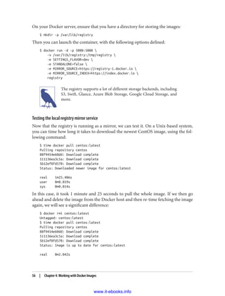 On your Docker server, ensure that you have a directory for storing the images:
$ mkdir -p /var/lib/registry
Then you can launch the container, with the following options defined:
$ docker run -d -p 5000:5000 
-v /var/lib/registry:/tmp/registry 
-e SETTINGS_FLAVOR=dev 
-e STANDALONE=false 
-e MIRROR_SOURCE=https://registry-1.docker.io 
-e MIRROR_SOURCE_INDEX=https://index.docker.io 
registry
The registry supports a lot of different storage backends, including
S3, Swift, Glance, Azure Blob Storage, Google Cloud Storage, and
more.
Testing the local registry mirror service
Now that the registry is running as a mirror, we can test it. On a Unix-based system,
you can time how long it takes to download the newest CentOS image, using the fol‐
lowing command:
$ time docker pull centos:latest
Pulling repository centos
88f9454e60dd: Download complete
511136ea3c5a: Download complete
5b12ef8fd570: Download complete
Status: Downloaded newer image for centos:latest
real 1m25.406s
user 0m0.019s
sys 0m0.014s
In this case, it took 1 minute and 25 seconds to pull the whole image. If we then go
ahead and delete the image from the Docker host and then re-time fetching the image
again, we will see a significant difference:
$ docker rmi centos:latest
Untagged: centos:latest
$ time docker pull centos:latest
Pulling repository centos
88f9454e60dd: Download complete
511136ea3c5a: Download complete
5b12ef8fd570: Download complete
Status: Image is up to date for centos:latest
real 0m2.042s
56 | Chapter 4: Working with Docker Images
www.it-ebooks.info
 
