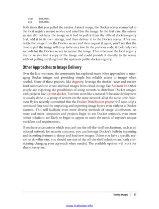 user 0m0.004s
sys 0m0.005s
Both times that you pulled the centos:latest image, the Docker server connected to
the local registry mirror service and asked for the image. In the first case, the mirror
service did not have the image so it had to pull it from the official docker-registry
first, add it to its own storage, and then deliver it to the Docker server. After you
delete the image from the Docker server and then request it again, you’ll see that the
time to pull the image will drop to be very low. In the previous code, it took only two
seconds for the Docker server to receive the image. This is because the local registry
mirror service had a copy of the image and could provide it directly to the server
without pulling anything from the upstream public docker-registry.
Other Approaches to Image Delivery
Over the last two years, the community has explored many other approaches to man‐
aging Docker images and providing simple but reliable access to images when
needed. Some of these projects, like dogestry, leverage the docker save and docker
load commands to create and load images from cloud storage like Amazon S3. Other
people are exploring the possibilities of using torrents to distribute Docker images,
with projects like torrent-docker. Torrents seem like a natural fit because deployment
is usually done to a group of servers on the same network all at the same time. Solo‐
mon Hykes recently committed that the Docker Distribution project will soon ship a
command-line tool for importing and exporting image layers even without a Docker
daemon. This will facilitate even more diverse methods of image distribution. As
more and more companies and projects begin to use Docker seriously, even more
robust solutions are likely to begin to appear to meet the needs of anyone’s unique
workflow and requirements.
If you have a scenario in which you can’t use the off-the-shelf mechanisms, such as an
isolated network for security concerns, you can leverage Docker’s built-in importing
and exporting features to dump and load new images. Unless you have a specific rea‐
son to do otherwise, you should use one of the off-the-shelf solutions and only con‐
sidering changing your approach when needed. The available options will work for
almost everyone.
Storing Images | 57
www.it-ebooks.info
 