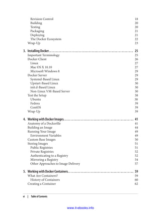 Revision Control 18
Building 20
Testing 20
Packaging 21
Deploying 21
The Docker Ecosystem 22
Wrap-Up 23
3. Installing Docker. . . . . . . . . . . . . . . . . . . . . . . . . . . . . . . . . . . . . . . . . . . . . . . . . . . . . . . . . . . 25
Important Terminology 25
Docker Client 26
Linux 27
Mac OS X 10.10 27
Microsoft Windows 8 29
Docker Server 29
Systemd-Based Linux 29
Upstart-Based Linux 30
init.d-Based Linux 30
Non-Linux VM-Based Server 30
Test the Setup 38
Ubuntu 38
Fedora 39
CentOS 39
Wrap-Up 39
4. Working with Docker Images. . . . . . . . . . . . . . . . . . . . . . . . . . . . . . . . . . . . . . . . . . . . . . . . . 41
Anatomy of a Dockerfile 41
Building an Image 44
Running Your Image 49
Environment Variables 49
Custom Base Images 50
Storing Images 51
Public Registries 51
Private Registries 52
Authenticating to a Registry 52
Mirroring a Registry 54
Other Approaches to Image Delivery 57
5. Working with Docker Containers. . . . . . . . . . . . . . . . . . . . . . . . . . . . . . . . . . . . . . . . . . . . . . 59
What Are Containers? 59
History of Containers 60
Creating a Container 62
vi | Table of Contents
www.it-ebooks.info
 