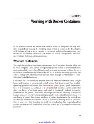 CHAPTER 5
Working with Docker Containers
In the previous chapter, we learned how to build a Docker image and the very basic
steps required for running the resulting image within a container. In this chapter,
we’ll first take a look at where containers came from and then dive deeper into con‐
tainers and the Docker commands that control the overall configuration, resources,
and privileges that your container receives.
What Are Containers?
You might be familiar with virtualization systems like VMware or Xen that allow you
to run a complete Linux kernel and operating system on top of a virtualized layer,
commonly called a hypervisor. This approach provides very strong isolation between
virtual machines because each hosted kernel sits in separate memory space and has
defined entry points into the actual hardware, either through another kernel or some‐
thing that looks like hardware.
Containers are a fundamentally different approach where all containers share a single
kernel and isolation is implemented entirely within that single kernel. This is called
operating system virtualization. The libcontainer project gives a good, short defini‐
tion of a container: “A container is a self-contained execution environment that
shares the kernel of the host system and which is (optionally) isolated from other
containers in the system.” The major advantages are around efficiency of resources
because you don’t need a whole operating system for each isolated function. Since you
are sharing a kernel, there is one less layer of indirection between the isolated task
and the real hardware underneath. When a process is running inside a container,
there is only a very little shim that sits inside the kernel rather than potentially calling
up into a whole second kernel while bouncing in and out of privileged mode on the
processor.
59
www.it-ebooks.info
 