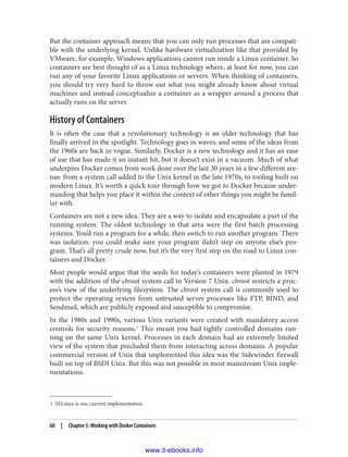 1 SELinux is one current implementation.
But the container approach means that you can only run processes that are compati‐
ble with the underlying kernel. Unlike hardware virtualization like that provided by
VMware, for example, Windows applications cannot run inside a Linux container. So
containers are best thought of as a Linux technology where, at least for now, you can
run any of your favorite Linux applications or servers. When thinking of containers,
you should try very hard to throw out what you might already know about virtual
machines and instead conceptualize a container as a wrapper around a process that
actually runs on the server.
History of Containers
It is often the case that a revolutionary technology is an older technology that has
finally arrived in the spotlight. Technology goes in waves, and some of the ideas from
the 1960s are back in vogue. Similarly, Docker is a new technology and it has an ease
of use that has made it an instant hit, but it doesn’t exist in a vacuum. Much of what
underpins Docker comes from work done over the last 30 years in a few different are‐
nas: from a system call added to the Unix kernel in the late 1970s, to tooling built on
modern Linux. It’s worth a quick tour through how we got to Docker because under‐
standing that helps you place it within the context of other things you might be famil‐
iar with.
Containers are not a new idea. They are a way to isolate and encapsulate a part of the
running system. The oldest technology in that area were the first batch processing
systems. You’d run a program for a while, then switch to run another program. There
was isolation: you could make sure your program didn’t step on anyone else’s pro‐
gram. That’s all pretty crude now, but it’s the very first step on the road to Linux con‐
tainers and Docker.
Most people would argue that the seeds for today’s containers were planted in 1979
with the addition of the chroot system call to Version 7 Unix. chroot restricts a proc‐
ess’s view of the underlying filesystem. The chroot system call is commonly used to
protect the operating system from untrusted server processes like FTP, BIND, and
Sendmail, which are publicly exposed and susceptible to compromise.
In the 1980s and 1990s, various Unix variants were created with mandatory access
controls for security reasons.1
This meant you had tightly controlled domains run‐
ning on the same Unix kernel. Processes in each domain had an extremely limited
view of the system that precluded them from interacting across domains. A popular
commercial version of Unix that implemented this idea was the Sidewinder firewall
built on top of BSDI Unix. But this was not possible in most mainstream Unix imple‐
mentations.
60 | Chapter 5: Working with Docker Containers
www.it-ebooks.info
 