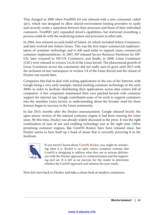 That changed in 2000 when FreeBSD 4.0 was released with a new command, called
jail, which was designed to allow shared-environment hosting providers to easily
and securely create a separation between their processes and those of their individual
customers. FreeBSD jail expanded chroot’s capabilities, but restricted everything a
process could do with the underlying system and processes in other jails.
In 2004, Sun released an early build of Solaris 10, which included Solaris Containers,
and later evolved into Solaris Zones. This was the first major commercial implemen‐
tation of container technology and is still used today to support many commercial
container implementations. In 2007, HP released Secure Resource Partitions for HP-
UX, later renamed to HP-UX Containers; and finally, in 2008, Linux Containers
(LXC) were released in version 2.6.24 of the Linux kernel. The phenomenal growth of
Linux Containers across the community did not really start to grow until 2013 with
the inclusion of user namespaces in version 3.8 of the Linux Kernel and the release of
Docker one month later.
Companies that had to deal with scaling applications to the size of the Internet, with
Google being a very early example, started pushing container technology in the early
2000s in order to facilitate distributing their applications across data centers full of
computers. A few companies maintained their own patched kernels with container
support for internal use. Google contributed some of its work to support containers
into the mainline Linux kernel, as understanding about the broader need for these
features began to increase in the Linux community.
In late 2013, months after the Docker announcement, Google released lmctfy, the
open source version of the internal container engine it had been running for some
years. By this time, Docker was already widely discussed in the press. It was the right
combination of ease of use and enabling technology just at the right time. Other
promising container engines, like CoreOS Rocket, have been released since, but
Docker seems to have built up a head of steam that is currently powering it to the
forefront.
If you haven’t heard about CoreOS Rocket, you might be wonder‐
ing what it is. Rocket is an open source container runtime that
CoreOS is designing to address what they see as serious deficien‐
cies with the Docker approach to containerization and the support‐
ing tool set. It is left as an exercise for the reader to determine
whether the CoreOS approach and solution fits your needs.
Now let’s turn back to Docker and take a closer look at modern containers.
What Are Containers? | 61
www.it-ebooks.info
 