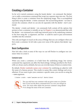 Creating a Container
So far we’ve started containers using the handy docker run command. But docker
run is really a convenience command that wraps two separate steps into one. The first
thing it does is create a container from the underlying image. This is accomplished
separately using the docker create command. The second thing docker run does is
execute the container, which we can also do separately with the docker start com‐
mand.
The docker create and docker run commands both contain all the options that
pertain to how a container is initially set up. In Chapter 4, we demonstrated that with
the docker run command you could map network ports in the underlying container
to the host using the -p argument, and that -e could be used to pass environment
variables into the container.
This only just begins to touch on the array of things that you can configure when you
first create a container. So let’s take a pass over some of the options that docker sup‐
ports.
Basic Configuration
Now let’s take a look at some of the ways we can tell Docker to configure our con‐
tainer when we create it.
Container name
When you create a container, it is built from the underlying image, but various
command-line arguments can affect the final settings. Settings specified in the Dock‐
erfile are always used as defaults, but you can override many of them at creation time.
By default, Docker randomly names your container by combining an adjective with
the name of a famous person. This results in names like ecstatic-babbage and serene-
albattani. If you want to give your container a specific name, you can do so using the
--name argument.
$ docker create --name="awesome-service" ubuntu:latest
You can only have one container with any given name on a Docker
host. If you run the above command twice in a row, you will get an
error. You must either delete the previous container using docker
rm or change the name of the new container.
62 | Chapter 5: Working with Docker Containers
www.it-ebooks.info
 