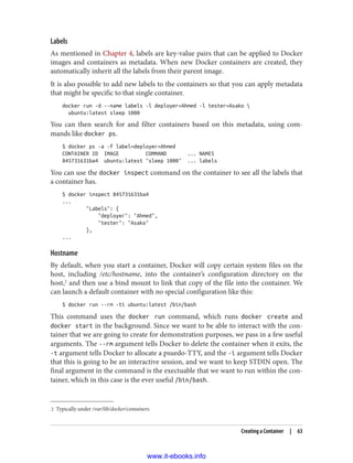 2 Typically under /var/lib/docker/containers.
Labels
As mentioned in Chapter 4, labels are key-value pairs that can be applied to Docker
images and containers as metadata. When new Docker containers are created, they
automatically inherit all the labels from their parent image.
It is also possible to add new labels to the containers so that you can apply metadata
that might be specific to that single container.
docker run -d --name labels -l deployer=Ahmed -l tester=Asako 
ubuntu:latest sleep 1000
You can then search for and filter containers based on this metadata, using com‐
mands like docker ps.
$ docker ps -a -f label=deployer=Ahmed
CONTAINER ID IMAGE COMMAND ... NAMES
845731631ba4 ubuntu:latest "sleep 1000" ... labels
You can use the docker inspect command on the container to see all the labels that
a container has.
$ docker inspect 845731631ba4
...
"Labels": {
"deployer": "Ahmed",
"tester": "Asako"
},
...
Hostname
By default, when you start a container, Docker will copy certain system files on the
host, including /etc/hostname, into the container’s configuration directory on the
host,2
and then use a bind mount to link that copy of the file into the container. We
can launch a default container with no special configuration like this:
$ docker run --rm -ti ubuntu:latest /bin/bash
This command uses the docker run command, which runs docker create and
docker start in the background. Since we want to be able to interact with the con‐
tainer that we are going to create for demonstration purposes, we pass in a few useful
arguments. The --rm argument tells Docker to delete the container when it exits, the
-t argument tells Docker to allocate a psuedo-TTY, and the -i argument tells Docker
that this is going to be an interactive session, and we want to keep STDIN open. The
final argument in the command is the exectuable that we want to run within the con‐
tainer, which in this case is the ever useful /bin/bash.
Creating a Container | 63
www.it-ebooks.info
 