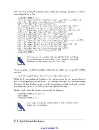 If we now run the mount command from within the resulting container, we will see
something similar to this:
root@ebc8cf2d8523:/# mount
overlay on / type overlay (rw,relatime,lowerdir=...,upperdir=...,workdir...)
proc on /proc type proc (rw,nosuid,nodev,noexec,relatime)
tmpfs on /dev type tmpfs (rw,nosuid,mode=755)
shm on /dev/shm type tmpfs (rw,nosuid,nodev,noexec,relatime,size=65536k)
mqueue on /dev/mqueue type mqueue (rw,nosuid,nodev,noexec,relatime)
devpts on /dev/pts type devpts (rw,nosuid,noexec,relatime,...,ptmxmode=666)
sysfs on /sys type sysfs (ro,nosuid,nodev,noexec,relatime)
/dev/sda9 on /etc/resolv.conf type ext4 (rw,relatime,data=ordered)
/dev/sda9 on /etc/hostname type ext4 (rw,relatime,data=ordered)
/dev/sda9 on /etc/hosts type ext4 (rw,relatime,data=ordered)
devpts on /dev/console type devpts (rw,nosuid,noexec,relatime,...,ptmxmode=000)
proc on /proc/sys type proc (ro,nosuid,nodev,noexec,relatime)
proc on /proc/sysrq-trigger type proc (ro,nosuid,nodev,noexec,relatime)
proc on /proc/irq type proc (ro,nosuid,nodev,noexec,relatime)
proc on /proc/bus type proc (ro,nosuid,nodev,noexec,relatime)
tmpfs on /proc/kcore type tmpfs (rw,nosuid,mode=755)
root@ebc8cf2d8523:/#
When you see any examples with a prompt that looks something
like root@hostname, it means that you are running a command
within the container instead of on the Docker host.
There are quite a few bind mounts in a container, but in this case we are interested in
this one:
/dev/sda9 on /etc/hostname type ext4 (rw,relatime,data=ordered)
While the device number will be different for each container, the part we care about is
that the mount point is /etc/hostname. This links the container’s /etc/hostname to the
hostname file that Docker has prepared for the container, which by default contains
the container’s ID and is not fully qualified with a domain name.
We can check this in the container by running the following:
root@ebc8cf2d8523:/# hostname -f
ebc8cf2d8523
root@ebc8cf2d8523:/# exit
Don’t forget to exit the container shell so that we return to the
Docker host when finished.
64 | Chapter 5: Working with Docker Containers
www.it-ebooks.info
 