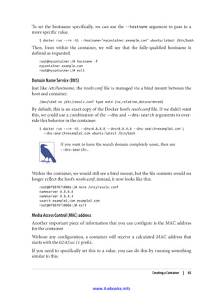To set the hostname specifically, we can use the --hostname argument to pass in a
more specific value.
$ docker run --rm -ti --hostname="mycontainer.example.com" ubuntu:latest /bin/bash
Then, from within the container, we will see that the fully-qualified hostname is
defined as requested.
root@mycontainer:/# hostname -f
mycontainer.example.com
root@mycontainer:/# exit
Domain Name Service (DNS)
Just like /etc/hostname, the resolv.conf file is managed via a bind mount between the
host and container.
/dev/sda9 on /etc/resolv.conf type ext4 (rw,relatime,data=ordered)
By default, this is an exact copy of the Docker host’s resolv.conf file. If we didn’t want
this, we could use a combination of the --dns and --dns-search arguments to over‐
ride this behavior in the container:
$ docker run --rm -ti --dns=8.8.8.8 --dns=8.8.4.4 --dns-search=example1.com 
--dns-search=example2.com ubuntu:latest /bin/bash
If you want to leave the search domain completely unset, then use
--dns-search=.
Within the container, we would still see a bind mount, but the file contents would no
longer reflect the host’s resolv.conf; instead, it now looks like this:
root@0f887071000a:/# more /etc/resolv.conf
nameserver 8.8.8.8
nameserver 8.8.4.4
search example1.com example2.com
root@0f887071000a:/# exit
Media Access Control (MAC) address
Another important piece of information that you can configure is the MAC address
for the container.
Without any configuration, a container will receive a calculated MAC address that
starts with the 02:42:ac:11 prefix.
If you need to specifically set this to a value, you can do this by running something
similar to this:
Creating a Container | 65
www.it-ebooks.info
 