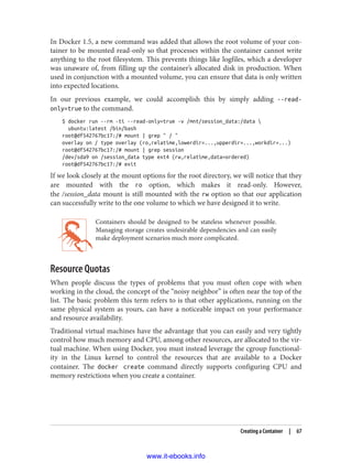 In Docker 1.5, a new command was added that allows the root volume of your con‐
tainer to be mounted read-only so that processes within the container cannot write
anything to the root filesystem. This prevents things like logfiles, which a developer
was unaware of, from filling up the container’s allocated disk in production. When
used in conjunction with a mounted volume, you can ensure that data is only written
into expected locations.
In our previous example, we could accomplish this by simply adding --read-
only=true to the command.
$ docker run --rm -ti --read-only=true -v /mnt/session_data:/data 
ubuntu:latest /bin/bash
root@df542767bc17:/# mount | grep " / "
overlay on / type overlay (ro,relatime,lowerdir=...,upperdir=...,workdir=...)
root@df542767bc17:/# mount | grep session
/dev/sda9 on /session_data type ext4 (rw,relatime,data=ordered)
root@df542767bc17:/# exit
If we look closely at the mount options for the root directory, we will notice that they
are mounted with the ro option, which makes it read-only. However,
the /session_data mount is still mounted with the rw option so that our application
can successfully write to the one volume to which we have designed it to write.
Containers should be designed to be stateless whenever possible.
Managing storage creates undesirable dependencies and can easily
make deployment scenarios much more complicated.
Resource Quotas
When people discuss the types of problems that you must often cope with when
working in the cloud, the concept of the “noisy neighbor” is often near the top of the
list. The basic problem this term refers to is that other applications, running on the
same physical system as yours, can have a noticeable impact on your performance
and resource availability.
Traditional virtual machines have the advantage that you can easily and very tightly
control how much memory and CPU, among other resources, are allocated to the vir‐
tual machine. When using Docker, you must instead leverage the cgroup functional‐
ity in the Linux kernel to control the resources that are available to a Docker
container. The docker create command directly supports configuring CPU and
memory restrictions when you create a container.
Creating a Container | 67
www.it-ebooks.info
 