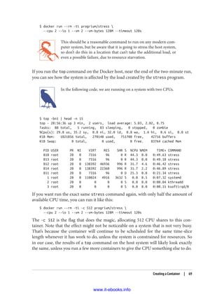 $ docker run --rm -ti progrium/stress 
--cpu 2 --io 1 --vm 2 --vm-bytes 128M --timeout 120s
This should be a reasonable command to run on any modern com‐
puter system, but be aware that it is going to stress the host system,
so don’t do this in a location that can’t take the additional load, or
even a possible failure, due to resource starvation.
If you run the top command on the Docker host, near the end of the two-minute run,
you can see how the system is affected by the load created by the stress program.
In the following code, we are running on a system with two CPUs.
$ top -bn1 | head -n 15
top - 20:56:36 up 3 min, 2 users, load average: 5.03, 2.02, 0.75
Tasks: 88 total, 5 running, 83 sleeping, 0 stopped, 0 zombie
%Cpu(s): 29.8 us, 35.2 sy, 0.0 ni, 32.0 id, 0.8 wa, 1.6 hi, 0.6 si, 0.0 st
KiB Mem: 1021856 total, 270148 used, 751708 free, 42716 buffers
KiB Swap: 0 total, 0 used, 0 free. 83764 cached Mem
PID USER PR NI VIRT RES SHR S %CPU %MEM TIME+ COMMAND
810 root 20 0 7316 96 0 R 44.3 0.0 0:49.63 stress
813 root 20 0 7316 96 0 R 44.3 0.0 0:49.18 stress
812 root 20 0 138392 46936 996 R 31.7 4.6 0:46.42 stress
814 root 20 0 138392 22360 996 R 31.7 2.2 0:46.89 stress
811 root 20 0 7316 96 0 D 25.3 0.0 0:21.34 stress
1 root 20 0 110024 4916 3632 S 0.0 0.5 0:07.32 systemd
2 root 20 0 0 0 0 S 0.0 0.0 0:00.04 kthreadd
3 root 20 0 0 0 0 S 0.0 0.0 0:00.11 ksoftirqd/0
If you want run the exact same stress command again, with only half the amount of
available CPU time, you can run it like this:
$ docker run --rm -ti -c 512 progrium/stress 
--cpu 2 --io 1 --vm 2 --vm-bytes 128M --timeout 120s
The -c 512 is the flag that does the magic, allocating 512 CPU shares to this con‐
tainer. Note that the effect might not be noticeable on a system that is not very busy.
That’s because the container will continue to be scheduled for the same time-slice
length whenever it has work to do, unless the system is constrained for resources. So
in our case, the results of a top command on the host system will likely look exactly
the same, unless you run a few more containers to give the CPU something else to do.
Creating a Container | 69
www.it-ebooks.info
 